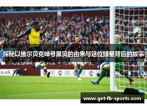 探秘以维尔贝克绰号黑贝的由来与这位球星背后的故事 探秘以维尔贝克绰号黑贝的由来与这位球星背后的故事