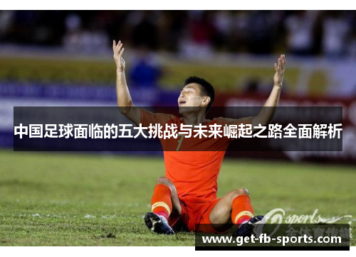 中国足球面临的五大挑战与未来崛起之路全面解析