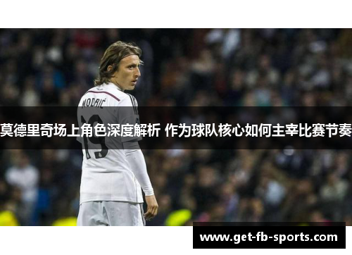 莫德里奇场上角色深度解析 作为球队核心如何主宰比赛节奏