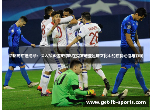 萨格勒布迪纳摩:深入探索这支球队在克罗地亚足球文化中的独特地位与影响 萨格勒布迪纳摩:深入探索这支球队在克罗地亚足球文化中的独特地位与影响