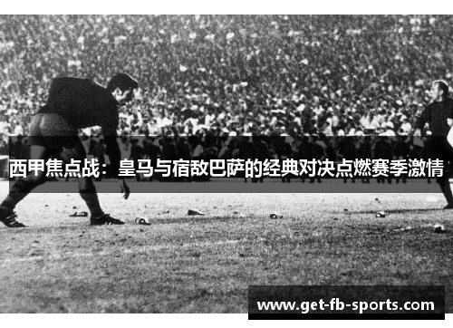 西甲焦点战：皇马与宿敌巴萨的经典对决点燃赛季激情