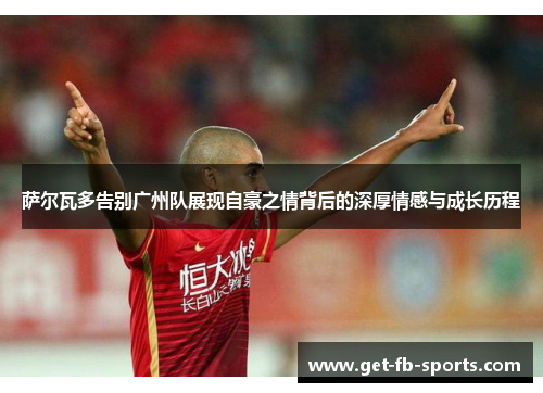 萨尔瓦多告别广州队展现自豪之情背后的深厚情感与成长历程