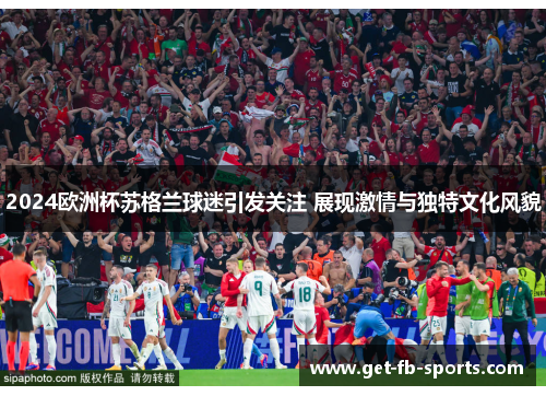 2024欧洲杯苏格兰球迷引发关注 展现激情与独特文化风貌